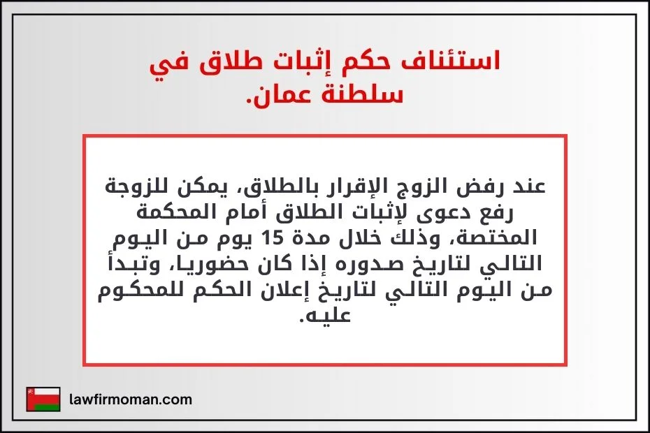 استئناف حكم إثبات طلاق في سلطنة عمان.
عند رفض الزوج الإقرار بالطلاق، يمكن للزوجة رفع دعوى لإثبات الطلاق أمام المحكمة المختصة، وذلك خلال مدة 15 يوم مـن اليـوم التالـي لتاريـخ صـدوره إذا كان حضوريـا، وتبـدأ مـن اليـوم التالـي لتاريـخ إعلان الحكـم للمحكـوم عليـه.